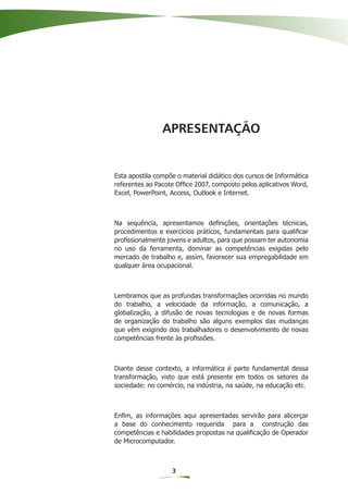 APRESENTAÇÃO


Esta apostila compõe o material didático dos cursos de Informática
referentes ao Pacote Ofﬁce 2007, composto pelos aplicativos Word,
Excel, PowerPoint, Access, Outlook e Internet.



Na sequência, apresentamos deﬁnições, orientações técnicas,
procedimentos e exercícios práticos, fundamentais para qualiﬁcar
proﬁssionalmente jovens e adultos, para que possam ter autonomia
no uso da ferramenta, dominar as competências exigidas pelo
mercado de trabalho e, assim, favorecer sua empregabilidade em
qualquer área ocupacional.



Lembramos que as profundas transformações ocorridas no mundo
do trabalho, a velocidade da informação, a comunicação, a
globalização, a difusão de novas tecnologias e de novas formas
de organização do trabalho são alguns exemplos das mudanças
que vêm exigindo dos trabalhadores o desenvolvimento de novas
competências frente às proﬁssões.



Diante desse contexto, a informática é parte fundamental dessa
transformação, visto que está presente em todos os setores da
sociedade: no comércio, na indústria, na saúde, na educação etc.



Enﬁm, as informações aqui apresentadas servirão para alicerçar
a base do conhecimento requerida para a construção das
competências e habilidades propostas na qualiﬁcação de Operador
de Microcomputador.



                   3
 