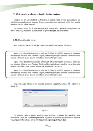 2.10 Localizando e substituindo textos

    Imagine se, em um relatório ou trabalho de escola, você tivesse que procurar ou
substituir uma palavra que aparece 50 vezes, em diferentes pontos do texto. Isso levaria
bastante tempo, não é mesmo?

    Um recurso muito útil é o de localização e substituição rápida de uma palavra ou
frase. Para isso, utilizamos os comandos do grupo Edição, da guia Início.




   2.10.1 Localizando texto

   Abra o arquivo Parte_Pratica e copie o parágrafo pelo menos três vezes.



   Agora é hora de se familiarizar com o Microsoft Ofﬁce Word 2007. Aprenda as melhores
maneiras de utilizar a nova Faixa de Opções, obtenha ajuda para localizar comandos mais
usados e entenda o que o novo formato de arquivo faz para você.

   Agora é hora de se familiarizar com o Microsoft Ofﬁce Word 2007. Aprenda as melhores
maneiras de utilizar a nova Faixa de Opções, obtenha ajuda para localizar comandos mais
usados e entenda o que o novo formato de arquivo faz para você.

   Agora é hora de se familiarizar com o Microsoft Ofﬁce Word 2007. Aprenda as melhores
maneiras de utilizar a nova Faixa de Opções, obtenha ajuda para localizar comandos mais
usados e entenda o que o novo formato de arquivo faz para você.




   Clique no grupo Edição e, em seguida, selecione a opção Localizar        . Observe a
ﬁgura 51.




                                        Figura 51


    Em seguida, digite a palavra word na caixa de texto Localizar. Para localizar cada
ocorrência, clique em Localizar próxima. E para localizar todas as ocorrências de uma
vez, clique em Localizar em e em Documento principal (ﬁgura 52).


                                            48
 