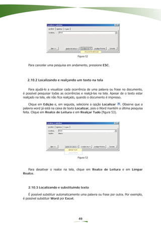 Figura 52


   Para cancelar uma pesquisa em andamento, pressione ESC.



   2.10.2 Localizando e realçando um texto na tela

    Para ajudá-lo a visualizar cada ocorrência de uma palavra ou frase no documento,
é possível pesquisar todas as ocorrências e realçá-las na tela. Apesar de o texto estar
realçado na tela, ele não ﬁca realçado, quando o documento é impresso.

     Clique em Edição e, em seguida, selecione a opção Localizar . Observe que a
palavra word já está na caixa de texto Localizar, pois o Word mantém a última pesquisa
feita. Clique em Realce de Leitura e em Realçar Tudo (ﬁgura 53).




                                       Figura 53



   Para desativar o realce na tela, clique em Realce de Leitura e em Limpar
Realce.



   2.10.3 Localizando e substituindo texto

    É possível substituir automaticamente uma palavra ou frase por outra. Por exemplo,
é possível substituir Word por Excel.




                                        49
 