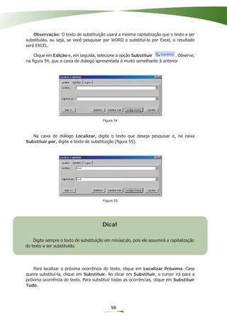 Observação: O texto de substituição usará a mesma capitalização que o texto a ser
substituído, ou seja, se você pesquisar por WORD e substituí-lo por Excel, o resultado
será EXCEL.

    Clique em Edição e, em seguida, selecione a opção Substituir            . Observe,
na ﬁgura 54, que a caixa de diálogo apresentada é muito semelhante à anterior




                                        Figura 54



   Na caixa de diálogo Localizar, digite o texto que deseja pesquisar e, na caixa
Substituir por, digite o texto de substituição (ﬁgura 55).




                                        Figura 55




                                        Dica!

    Digite sempre o texto de substituição em minúsculo, pois ele assumirá a capitalização
do texto a ser substituído.




    Para localizar a próxima ocorrência do texto, clique em Localizar Próxima. Caso
queira substituí-la, clique em Substituir. Ao clicar em Substituir, o cursor irá para a
próxima ocorrência do texto. Para substituir todas as ocorrências, clique em Substituir
Tudo.




                                             50
 