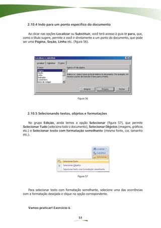 2.10.4 Indo para um ponto específico do documento

    Ao clicar nas opções Localizar ou Substituir, você terá acesso à guia Ir para, que,
como o título sugere, permite a você ir diretamente a um ponto do documento, que pode
ser uma Página, Seção, Linha etc. (ﬁgura 56).




                                       Figura 56




   2.10.5 Selecionando textos, objetos e formatações

    No grupo Edição, ainda temos a opção Selecionar (ﬁgura 57), que permite
Selecionar Tudo (seleciona todo o documento), Selecionar Objetos (imagens, gráﬁcos
etc.) e Selecionar texto com formatação semelhante (mesma fonte, cor, tamanho
etc.).




                                       Figura 57




   Para selecionar texto com formatação semelhante, selecione uma das ocorrências
com a formatação desejada e clique na opção correspondente.



   Vamos praticar! Exercício 6


                                        51
 