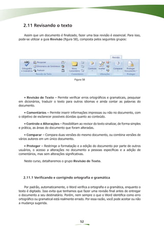 2.11 Revisando o texto

   Assim que um documento é ﬁnalizado, fazer uma boa revisão é essencial. Para isso,
pode-se utilizar a guia Revisão (ﬁgura 58), composta pelos seguintes grupos:




                                         Figura 58




   • Revisão de Texto – Permite veriﬁcar erros ortográﬁcos e gramaticais, pesquisar
em dicionários, traduzir o texto para outros idiomas e ainda contar as palavras do
documento.

    • Comentários – Permite inserir informações impressas ou não no documento, com
o objetivo de esclarecer possíveis dúvidas quanto ao conteúdo.

    • Controle e Alterações – Possibilitam ao revisor do texto sinalizar, de forma simples
e prática, as áreas do documento que foram alteradas.

    • Comparar – Compara duas versões do mesmo documento, ou combina versões de
vários autores em um único documento.

   • Proteger – Restringe a formatação e a edição do documento por parte de outros
usuários, o acesso a alterações no documento a pessoas especíﬁcas e a adição de
comentários, mas sem alterações signiﬁcativas.

    Neste curso, detalharemos o grupo Revisão de Texto.




   2.11.1 Verificando e corrigindo ortografia e gramática

    Por padrão, automaticamente, o Word veriﬁca a ortograﬁa e a gramática, enquanto o
texto é digitado. Isso evita que tenhamos que fazer uma revisão ﬁnal antes de entregar
o documento a seu destinatário. Porém, nem sempre o que o Word identiﬁca como erro
ortográﬁco ou gramatical está realmente errado. Por essa razão, você pode aceitar ou não
a mudança sugerida.




                                             52
 