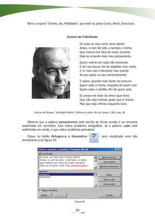 Abra o arquivo “Soneto_de_Fidelidade”, que está na pasta Curso_Word_Exercicios.



                                       Soneto de Fidelidade

                                                     De tudo ao meu amor serei atento
                                                     Antes, e com tal zelo, e sempre, e tanto
                                                     Que mesmo em face do maior encanto
                                                     Dele se encante mais meu pensamentu.

                                                     Quero vivê-lo em cada vão momento
                                                     E em seu louvor hei de espalhar meu canto
                                                     E rir meu riso e derramar meu pranto
                                                     Ao seu pesar ou seu contentamento

                                                     E assim, quando mais tarde me procure
                                                     Quem sabe a morte, angústia de quem vive
                                                     Quem sabe a solidão, ﬁm de quem ama

                                                     Eu possa me dizer do amor (que tive):
                                                     Que não seja imortal, posto que é chama
                                                     Mas que seja inﬁnito enquanto dure.

        Vinicius de Moraes, “Antologia Poética”, Editora do Autor, Rio de Janeiro, 1960, pág. 96.



    Observe que a palavra pensamento está escrita de forma errada e se encontra
sublinhada em vermelho. Isso indica problema ortográﬁco. Já a palavra cada está
sublinhada em verde, o que indica problema gramatical.

   Clique no botão Ortograﬁa e Gramática                               : será visualizada uma tela
semelhante à da ﬁgura 59.




                                               Figura 59


                                                53
 
