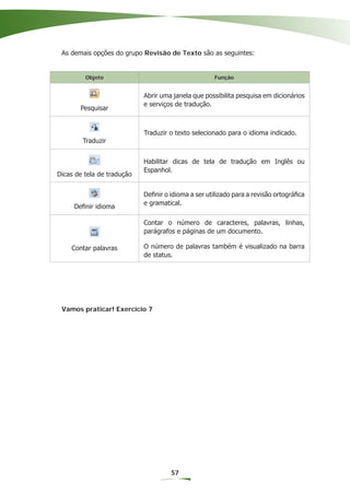 As demais opções do grupo Revisão de Texto são as seguintes:


         Objeto                                      Função


                            Abrir uma janela que possibilita pesquisa em dicionários
                            e serviços de tradução.
       Pesquisar


                            Traduzir o texto selecionado para o idioma indicado.
        Traduzir


                            Habilitar dicas de tela de tradução em Inglês ou
                            Espanhol.
Dicas de tela de tradução


                            Deﬁnir o idioma a ser utilizado para a revisão ortográﬁca
                            e gramatical.
     Deﬁnir idioma

                            Contar o número de caracteres, palavras, linhas,
                            parágrafos e páginas de um documento.

    Contar palavras         O número de palavras também é visualizado na barra
                            de status.




 Vamos praticar! Exercício 7




                                     57
 