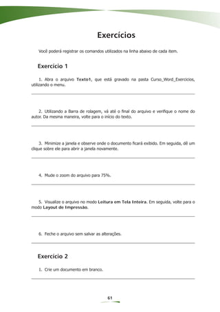 Exercícios
   Você poderá registrar os comandos utilizados na linha abaixo de cada item.


   Exercício 1

     1. Abra o arquivo Texto1, que está gravado na pasta Curso_Word_Exercicios,
utilizando o menu.




    2. Utilizando a Barra de rolagem, vá até o ﬁnal do arquivo e veriﬁque o nome do
autor. Da mesma maneira, volte para o início do texto.




    3. Minimize a janela e observe onde o documento ﬁcará exibido. Em seguida, dê um
clique sobre ele para abrir a janela novamente.




   4. Mude o zoom do arquivo para 75%.




   5. Visualize o arquivo no modo Leitura em Tela Inteira. Em seguida, volte para o
modo Layout de Impressão.




   6. Feche o arquivo sem salvar as alterações.




   Exercício 2

   1. Crie um documento em branco.




                                       61
 