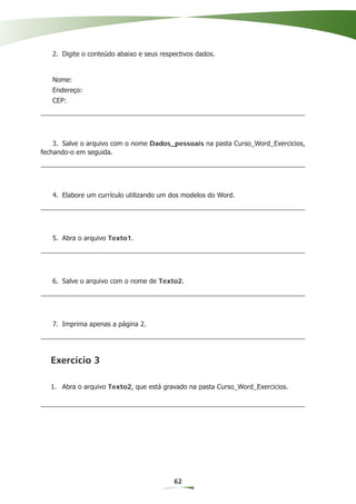 2. Digite o conteúdo abaixo e seus respectivos dados.


   Nome:
   Endereço:
   CEP:




    3. Salve o arquivo com o nome Dados_pessoais na pasta Curso_Word_Exercicios,
fechando-o em seguida.




   4. Elabore um currículo utilizando um dos modelos do Word.




   5. Abra o arquivo Texto1.




   6. Salve o arquivo com o nome de Texto2.




   7. Imprima apenas a página 2.




   Exercício 3

   1. Abra o arquivo Texto2, que está gravado na pasta Curso_Word_Exercicios.




                                          62
 