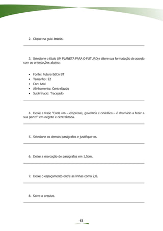 2. Clique na guia Início.




   3. Selecione o título UM PLANETA PARA O FUTURO e altere sua formatação de acordo
com as orientações abaixo:


   • Fonte: Futura BdCn BT
   • Tamanho: 22
   • Cor: Azul
   • Alinhamento: Centralizado
   • Sublinhado: Tracejado




    4. Deixe a frase “Cada um – empresas, governos e cidadãos – é chamado a fazer a
sua parte!” em negrito e centralizada.




   5. Selecione os demais parágrafos e justiﬁque-os.




   6. Deixe a marcação de parágrafos em 1,5cm.




   7. Deixe o espaçamento entre as linhas como 2,0.




   8. Salve o arquivo.




                                       63
 