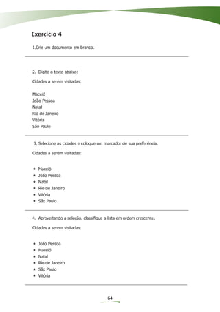 Exercício 4

1.Crie um documento em branco.




2. Digite o texto abaixo:

Cidades a serem visitadas:


Maceió
João Pessoa
Natal
Rio de Janeiro
Vitória
São Paulo



3. Selecione as cidades e coloque um marcador de sua preferência.

Cidades a serem visitadas:


   Maceió
   João Pessoa
   Natal
   Rio de Janeiro
   Vitória
   São Paulo



4. Aproveitando a seleção, classiﬁque a lista em ordem crescente.

Cidades a serem visitadas:


   João Pessoa
   Maceió
   Natal
   Rio de Janeiro
   São Paulo
   Vitória




                                       64
 
