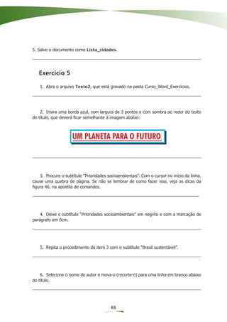 5. Salve o documento como Lista_cidades.




   Exercício 5

   1. Abra o arquivo Texto2, que está gravado na pasta Curso_Word_Exercicios.




    2. Insira uma borda azul, com largura de 3 pontos e com sombra ao redor do texto
do título, que deverá ﬁcar semelhante à imagem abaixo:



                     UM PLANETA PARA O FUTURO



   3. Procure o subtítulo “Prioridades socioambientais”. Com o cursor no início da linha,
cause uma quebra de página. Se não se lembrar de como fazer isso, veja as dicas da
ﬁgura 46, na apostila de comandos.




    4. Deixe o subtítulo “Prioridades socioambientais” em negrito e com a marcação de
parágrafo em 0cm.




   5. Repita o procedimento do item 3 com o subtítulo “Brasil sustentável”.




    6. Selecione o nome do autor e mova-o (recorte-o) para uma linha em branco abaixo
do título.




                                         65
 