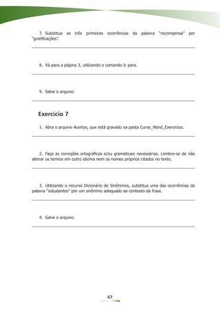 7. Substitua   as    três   primeiras   ocorrências   da   palavra   “recompensa”   por
“gratiﬁcações”.




   8. Vá para a página 3, utilizando o comando Ir para.




   9. Salve o arquivo.




   Exercício 7

   1. Abra o arquivo Acertos, que está gravado na pasta Curso_Word_Exercicios.




    2. Faça as correções ortográﬁcas e/ou gramaticais necessárias. Lembre-se de não
alterar os termos em outro idioma nem os nomes próprios citados no texto.




    3. Utilizando o recurso Dicionário de Sinônimos, substitua uma das ocorrências da
palavra “estudantes” por um sinônimo adequado ao contexto da frase.




   4. Salve o arquivo.




                                            67
 