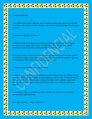 ESPACIO INTERLINEAL



 Para colocar doble espacio, seleccione todo el contenido del documento dando clic en Edición,
Seleccionar Todo. De clic en Formato, Párrafo y en el cuadro de Interlineado haga clic en el espacio
deseado.



TRABAJOS CON BLOQUES DE TEXTO



Un bloque de texto es una parte del documento que se ha seleccionado para realizar algunas
operaciones como: Copiar, cortar, borrar, modificar tipo de letra, tamaño, color, espacio
interlineal, justificación, bordes, sombreado, trabajos con wordart, etc.



Para marcar el texto se ubica al inicio y con clic sostenido desplaza el Puntero del ratón sobre el
espacio que se requiera, de otra forma es con la tecla de la flechas alternas sostenida y siguiendo
la dirección de las flechas para mover el cursor se marca el texto.



 COPIAR, MOVER Y BORRAR UN BLOQUE DEL TEXTO



 El texto marcado lo podemos copiar, llevando el puntero a Edición y se da clic en Copiar, se ubica
el cursor en el sitio que desea copiar y se vuelve a Edición y se da clic Pegar. El mismo proceso se
hace para mover con la diferencia que se cambia el comando Cortar, lo demás es igual que el
anterior. Para borrar se sigue el mismo procedimiento anterior y en Edición se elige la orden
Suprimir.



 Las anteriores ordenes se las puede dar desde el teclado, para hacerlo mucho más rápido,
presionando las siguientes teclas:



Para copiar Control + C y luego Control + V
 