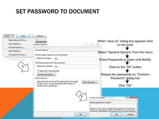 SET PASSWORD TO DOCUMENT



                       When “save as” dialog box appears click
                                   on the tools

                       Select “General Options” from the menu

                           Entre Passwords to Open or/& Modify

                                 Click on the “Ok” button

                            Retype the passwords on “Conform
                                  Password” dialog box

                                       Click “Ok”
 
