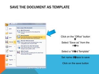 SAVE THE DOCUMENT AS TEMPLATE




                        Click on the “Office” button

                         Select “Save as” from the
                                   menu

                         Select a “Word Template”

                         Set name & place to save

                         Click on the save button
 
