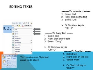 EDITING TEXTS
                                                ----------To move text --------
                                                1. Select text
                                                2. Right click on the text
                                                3. Select “Cut”

                                                 Or Short cut key is
                                                  “Ctrl+X”

                              ----------To Copy text --------
                              1. Select text
                              2. Right click on the text
                              3. Select “Copy”

                             Or Short cut key is
                                “Ctrl+C”
                                              ----------To Past text --------
                                             1. Select text
      You can also use Clipboard             2. Right click on the text
      group to do above                      3. Select “Past”

                                                   Or Short cut key is
                                                    “Ctrl+V”
 