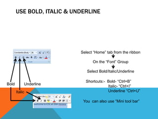 USE BOLD, ITALIC & UNDERLINE




                            Select “Home” tab from the ribbon

                                  On the “Font” Group

                               Select Bold/Italic/Underline

                              Shortcuts:- Bold- “Ctrl+B”
Bold        Underline
                                          Italic- “Ctrl+I”
       Italic                             Underline “Ctrl+U”

                             You can also use “Mini tool bar”
 