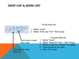 DROP CAP & WORD ART




                                         To use drop cap

                          1. Select “Insert”
                          2. Select “Drop cap” from “Text” group


                                                   To insert Word art
           Click here to insert     1.   Select “Insert”
           Drop caps                2.   Select “Word Art” from “ Text” Group
                                    3.   Select a style you wonted from gallery
                                    4.   Type the text as you wish
   Click here to insert             5.   Click “Ok” button
   Word Art
 
