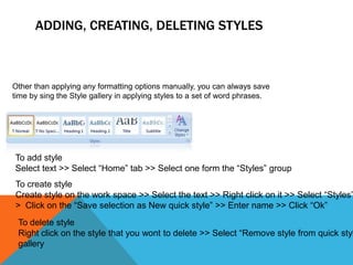 ADDING, CREATING, DELETING STYLES



Other than applying any formatting options manually, you can always save
time by sing the Style gallery in applying styles to a set of word phrases.




To add style
Select text >> Select “Home” tab >> Select one form the “Styles” group
To create style
Create style on the work space >> Select the text >> Right click on it >> Select “Styles”
> Click on the “Save selection as New quick style” >> Enter name >> Click “Ok”
 To delete style
 Right click on the style that you wont to delete >> Select “Remove style from quick styl
 gallery
 