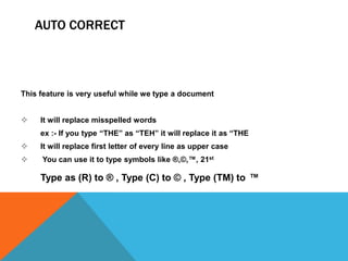 AUTO CORRECT



This feature is very useful while we type a document


    It will replace misspelled words
     ex :- If you type “THE” as “TEH” it will replace it as “THE
    It will replace first letter of every line as upper case
    You can use it to type symbols like ®,©,™, 21st

     Type as (R) to ® , Type (C) to © , Type (TM) to ™
 