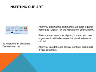 INSERTING CLIP ART




                                After you clicking that command it will open a panel
                                named as “Clip art” on the right side of your window.

                                Then you can search for clip art, You can also use
                                organize clip at the bottom of the panel to browse
                                clip art.
To insert clip art click here
On the insert tab               After you found the clip art you wont just click it add
                                It your document.
 