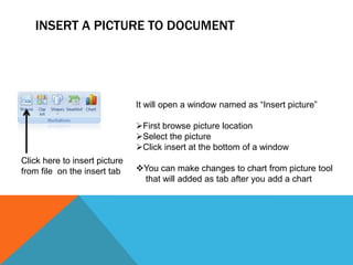 INSERT A PICTURE TO DOCUMENT




                               It will open a window named as “Insert picture”

                               First browse picture location
                               Select the picture
                               Click insert at the bottom of a window
Click here to insert picture
from file on the insert tab    You can make changes to chart from picture tool
                                that will added as tab after you add a chart
 