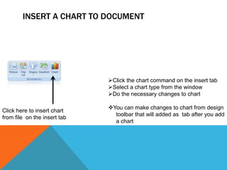 INSERT A CHART TO DOCUMENT




                              Click the chart command on the insert tab
                              Select a chart type from the window
                              Do the necessary changes to chart

                              You can make changes to chart from design
Click here to insert chart
                                toolbar that will added as tab after you add
from file on the insert tab
                                a chart
 