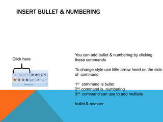 INSERT BULLET & NUMBERING




                   You can add bullet & numbering by clicking
Click here         these commands

                   To change style use little arrow heed on the side
                   of command

                   1st command is bullet
                   2nd command is numbering
                   3rd command can use to add multiple

                   bullet & number
 