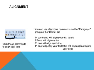 ALIGNMENT




                       You can use alignment commands on the “Paragraph”
                       group on the “Home” tab

                       1st command will align your text to left
                       2nd one will align center
Click these commands   3rd one will align right side
to align your text     4th one will justify your text( this will add a clean look to
                                                      your doc)
 