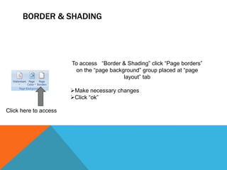 BORDER & SHADING




                       To access “Border & Shading” click “Page borders”
                        on the “page background” group placed at “page
                                          layout” tab

                       Make necessary changes
                       Click “ok”

Click here to access
 
