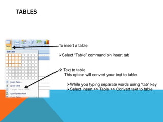 TABLES




         To insert a table

         Select “Table” command on insert tab


          Text to table
           This option will convert your text to table

             While you typing separate words using “tab” key
             Select insert >> Table >> Convert text to table
 