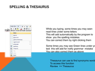 SPELLING & THESAURUS




                  While you typing, some times you may seen
                  read lines under some letters
                  This will add automatically by the program to
                  show you the spelling mistakes
                  You can correct them by right clicking them

                  Some times you may see Green lines under yo
                  text this will add for notify grammar mistake
                  You can also correct them as above


                       Thesaurus can use to find synonyms words
                       To access this function
                       Review >> Thesaurus
 