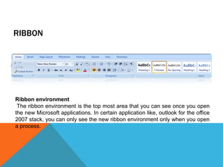 RIBBON




Ribbon environment
 The ribbon environment is the top most area that you can see once you open
the new Microsoft applications. In certain application like, outlook for the office
2007 stack, you can only see the new ribbon environment only when you open
a process.
 