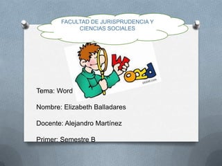 FACULTAD DE JURISPRUDENCIA Y
            CIENCIAS SOCIALES




Tema: Word

Nombre: Elizabeth Balladares

Docente: Alejandro Martínez

Primer: Semestre B
 