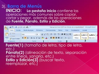 3). Barra de Menús
 INICIO:     La pestaña Inicio contiene las
 operaciones más comunes sobre copiar,
 cortar y pegar, además de las operaciones
 de Fuente, Párrafo, Estilo y Edición.




                     1            2           3

 Fuente(1) (tamaño de letra, tipo de letra,
 etc.)
 Párrafo(2) (alineación de texto, separación
 entre líneas, sangría, etc.)
 Estilo y Edición(3) (buscar texto,
 reemplazar, etc.)
 