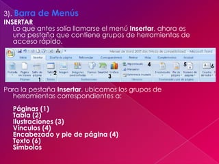3). Barra de Menús
INSERTAR
   Lo que antes solía llamarse el menú Insertar, ahora es
   una pestaña que contiene grupos de herramientas de
   acceso rápido.


                                            4          5    6
               2
                               3
          1
Para la pestaña Insertar, ubicamos los grupos de
  herramientas correspondientes a:
  Páginas (1)
  Tabla (2)
  Ilustraciones (3)
  Vínculos (4)
  Encabezado y pie de página (4)
  Texto (6)
  Símbolos
 