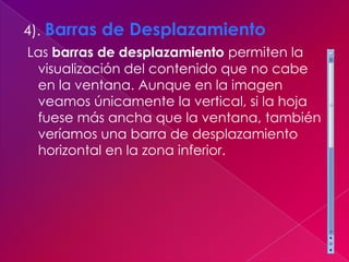 4). Barras de Desplazamiento
Las barras de desplazamiento permiten la
 visualización del contenido que no cabe
 en la ventana. Aunque en la imagen
 veamos únicamente la vertical, si la hoja
 fuese más ancha que la ventana, también
 veríamos una barra de desplazamiento
 horizontal en la zona inferior.
 