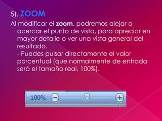 5). ZOOM
Al modificar el zoom, podremos alejar o
   acercar el punto de vista, para apreciar en
   mayor detalle o ver una vista general del
   resultado.
   - Puedes pulsar directamente el valor
   porcentual (que normalmente de entrada
   será el tamaño real, 100%).
 