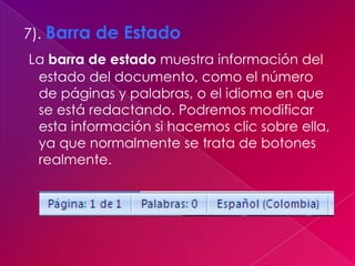 7). Barra de Estado
La barra de estado muestra información del
 estado del documento, como el número
 de páginas y palabras, o el idioma en que
 se está redactando. Podremos modificar
 esta información si hacemos clic sobre ella,
 ya que normalmente se trata de botones
 realmente.
 