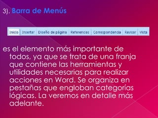 3). Barra de Menús




es el elemento más importante de
  todos, ya que se trata de una franja
  que contiene las herramientas y
  utilidades necesarias para realizar
  acciones en Word. Se organiza en
  pestañas que engloban categorías
  lógicas. La veremos en detalle más
  adelante.
 
