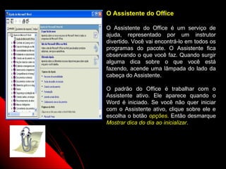 O Assistente do Office

O Assistente do Office é um serviço de
ajuda, representado por um instrutor
divertido. Você vai encontrá-lo em todos os
programas do pacote. O Assistente fica
observando o que você faz. Quando surgir
alguma dica sobre o que você está
fazendo, acende uma lâmpada do lado da
cabeça do Assistente.

O padrão do Office é trabalhar com o
Assistente ativo. Ele aparece quando o
Word é iniciado. Se você não quer iniciar
com o Assistente ativo, clique sobre ele e
escolha o botão opções. Então desmarque
Mostrar dica do dia ao inicializar.




                      10
 