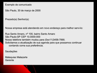 Exemplo de comunicado

São Paulo, 30 de março de 2000


Prezado(a) Senhor(a):


Nossa empresa está atendendo em novo endereço para melhor servi-lo:

Rua Santo Amaro, nº 100, bairro Santo Amaro
São Paulo-SP CEP 10.0000-000
Nosso telefone também mudou para (0xx11)3456-7890.
Solicitamos a atualização de sua agenda para que possamos continuar
   contando coma sua preferência.

Saudações

Malaquias Malazarte
Gerente


                                                         100
 
