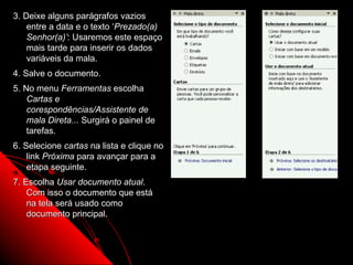 3. Deixe alguns parágrafos vazios
    entre a data e o texto ‘Prezado(a)
    Senhor(a)’: Usaremos este espaço
    mais tarde para inserir os dados
    variáveis da mala.
4. Salve o documento.
5. No menu Ferramentas escolha
    Cartas e
    corespondências/Assistente de
    mala Direta... Surgirá o painel de
    tarefas.
6. Selecione cartas na lista e clique no
    link Próxima para avançar para a
    etapa seguinte.
7. Escolha Usar documento atual.
    Com isso o documento que está
    na tela será usado como
    documento principal.



                                           101
 