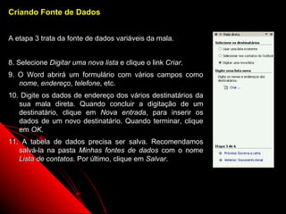 Criando Fonte de Dados


A etapa 3 trata da fonte de dados variáveis da mala.


8. Selecione Digitar uma nova lista e clique o link Criar.
9. O Word abrirá um formulário com vários campos como
   nome, endereço, telefone, etc.
10. Digite os dados de endereço dos vários destinatários da
   sua mala direta. Quando concluir a digitação de um
   destinatário, clique em Nova entrada, para inserir os
   dados de um novo destinatário. Quando terminar, clique
   em OK.
11. A tabela de dados precisa ser salva. Recomendamos
   salvá-la na pasta Minhas fontes de dados com o nome
   Lista de contatos. Por último, clique em Salvar.




                                                              102
 