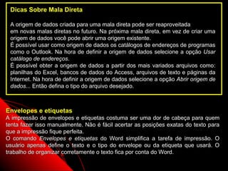 Dicas Sobre Mala Direta

 A origem de dados criada para uma mala direta pode ser reaproveitada
 em novas malas diretas no futuro. Na próxima mala direta, em vez de criar uma
 origem de dados você pode abrir uma origem existente.
 É possível usar como origem de dados os catálogos de endereços de programas
 como o Outlook. Na hora de definir a origem de dados selecione a opção Usar
 catálogo de endereços.
 É possível obter a origem de dados a partir dos mais variados arquivos como:
 planilhas do Excel, bancos de dados do Access, arquivos de texto e páginas da
 Internet. Na hora de definir a origem de dados selecione a opção Abrir origem de
 dados... Então defina o tipo do arquivo desejado.



Envelopes e etiquetas
A impressão de envelopes e etiquetas costuma ser uma dor de cabeça para quem
tenta fazer isso manualmente. Não é fácil acertar as posições exatas do texto para
que a impressão fique perfeita.
O comando Envelopes e etiquetas do Word simplifica a tarefa de impressão. O
usuário apenas define o texto e o tipo do envelope ou da etiqueta que usará. O
trabalho de organizar corretamente o texto fica por conta do Word.
                                                               106
 