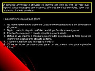 O comando Envelopes e etiquetas só imprime um texto por vez. Se você quer
imprimir vários envelopes com endereço diferente em cada um deles, deve criar
uma mala direta de envelopes.


Para imprimir etiquetas faça assim:

1. No menu Ferramentas clique em Cartas e correspondências e em Envelopes e
   Etiquetas....
2. Digite o texto da etiqueta na Caixa de diálogo Envelopes e etiquetas.
3. Em Opções selecione o tipo de etiqueta que será usado.
4. Defina se vai imprimir o mesmo texto em todas as etiquetas da folha ou se vai
   imprimir em apenas uma etiqueta da folha.
5. Clique em Imprimir para impressão imediata.
6. Clique em Novo documento para gerar um documento novo para impressão
   futura.




                                                            108
 