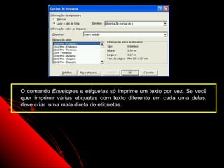 O comando Envelopes e etiquetas só imprime um texto por vez. Se você
quer imprimir várias etiquetas com texto diferente em cada uma delas,
deve criar uma mala direta de etiquetas.




                                                    109
 
