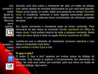 Use    Quando você clica sobre o Assistente ele abre um balão de diálogo
também o     com várias opções de consulta relacionadas ao que você está fazendo.
    botão    Clique numa opção, ou então, digite uma pergunta no campo Consultar
 Ajuda do    mais. O Assistente verificará o texto digitado procurando palavras-
 Microsoft   chave. A partir das palavras-chave encontradas ele oferecerá opções
  Word da    de ajuda.
     barra
  padrão     Em certos momentos o Assistente pode se tornar incômodo. Para
             removê-lo da tela clique no comando Ocultar assistente do Office do
             menu Ajuda. Você poderá trazê-lo de volta a qualquer momento. Basta
             voltar ao menu Ajuda e clicar na opção Mostrar assistente do Office.

     Use     Lembre-se que a utilização do Assistente consome memória e isso
também o     deixa o computador mais lento.
   botão     Use também o botão Oque é isto.
  Oque é
     isto    O que é isto?
             O botão O Que é isto? aparece em muitas caixas de diálogo do
             Windows. Sua função é explicar o funcionamento dos elementos da
             caixa. Se você quer saber, por exemplo, para que serve um botão da
             caixa de diálogo, faça assim:
                                                            11
 