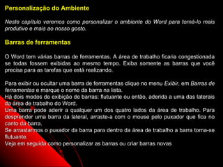 Personalização do Ambiente

Neste capítulo veremos como personalizar o ambiente do Word para torná-lo mais
produtivo e mais ao nosso gosto.

Barras de ferramentas

O Word tem várias barras de ferramentas. A área de trabalho ficaria congestionada
se todas fossem exibidas ao mesmo tempo. Exiba somente as barras que você
precisa para as tarefas que está realizando.

Para exibir ou ocultar uma barra de ferramentas clique no menu Exibir, em Barras de
ferramentas e marque o nome da barra na lista.
Há dois modos de exibição de barras: flutuante ou então, aderida a uma das laterais
da área de trabalho do Word.
Uma barra pode aderir a qualquer um dos quatro lados da área de trabalho. Para
desprender uma barra da lateral, arraste-a com o mouse pelo puxador que fica no
canto da barra.
Se arrastarmos o puxador da barra para dentro da área de trabalho a barra torna-se
flutuante.
Veja em seguida como personalizar as barras ou criar barras novas

                                                              110
 