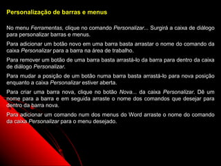 Personalização de barras e menus

No menu Ferramentas, clique no comando Personalizar... Surgirá a caixa de diálogo
para personalizar barras e menus.
Para adicionar um botão novo em uma barra basta arrastar o nome do comando da
caixa Personalizar para a barra na área de trabalho.
Para remover um botão de uma barra basta arrastá-lo da barra para dentro da caixa
de diálogo Personalizar.
Para mudar a posição de um botão numa barra basta arrastá-lo para nova posição
enquanto a caixa Personalizar estiver aberta.
Para criar uma barra nova, clique no botão Nova... da caixa Personalizar. Dê um
nome para a barra e em seguida arraste o nome dos comandos que desejar para
dentro da barra nova.
Para adicionar um comando num dos menus do Word arraste o nome do comando
da caixa Personalizar para o menu desejado.




                                                           111
 