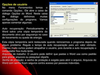 Opções de usuário
No menu Ferramentas temos o
comando Opções.. Ele abre a caixa de
diálogo Opções do Word. Nesta caixa
de     diálogo    definimos   muitas
configurações do programa. Vamos
apenas comentar algumas:

Auto recuperação: Periodicamente o
Word salva uma cópia temporária do
documento ativo por segurança no caso
de travamento ou queda de energia.
Esta cópia temporária será restaurada quando reiniciarmos o programa depois de
algum problema. Regule o tempo de auto recuperação para um valor cômodo.
Valores muito curtos podem atrapalhar o usuário, pois durante a auto recuperação o
computador fica muito lento.
Arquivos de trabalho: O usuário pode definir que pastas o Word usa como padrão
para gravar arquivos ou pesquisar cliparts.
Senha de proteção: a senha de proteção é exigida para abrir o arquivo. Arquivos do
Word com senha ficam seguros contra acesso por pessoas indevidas.

                                                             112
 