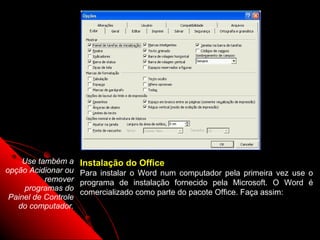 Use também a     Instalação do Office
opção Acidionar ou    Para instalar o Word num computador pela primeira vez use o
           remover    programa de instalação fornecido pela Microsoft. O Word é
     programas do
                      comercializado como parte do pacote Office. Faça assim:
 Painel de Controle
   do computador.

                                                            113
 